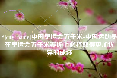 平凉中国奥运会五千米-中国运动员在奥运会五千米赛场上必将取得更加优异的成绩