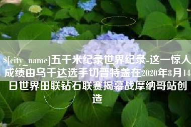 平凉五千米纪录世界纪录-这一惊人成绩由乌干达选手切普特盖在2020年8月14日世界田联钻石联赛揭幕战摩纳哥站创造