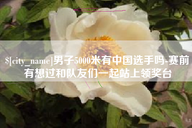 平凉男子5000米有中国选手吗-赛前有想过和队友们一起站上领奖台