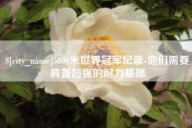 平凉5000米世界冠军纪录-他们需要具备超强的耐力基础