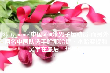 平凉中国5000米男子运动员-而另外两名中国队选手哈那哈提·木哈买提和吴宇在最后一组出场